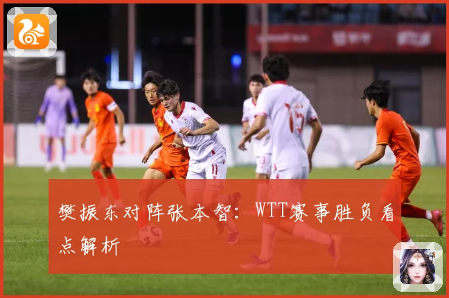樊振东对阵张本智：WTT赛事胜负看点解析