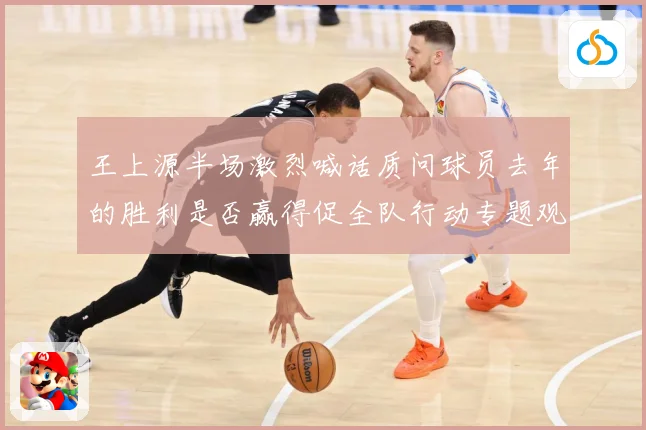 王上源半场激烈喊话质问球员去年的胜利是否赢得促全队行动专题观察