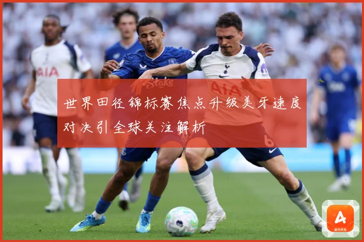世界田径锦标赛焦点升级美牙速度对决引全球关注解析