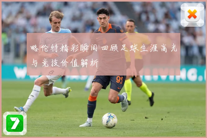 略伦特精彩瞬间回顾足球生涯高光与竞技价值解析