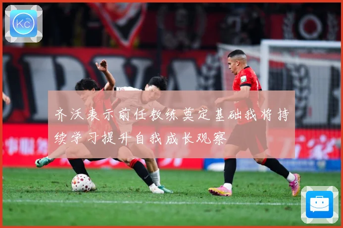 齐沃表示前任教练奠定基础我将持续学习提升自我成长观察