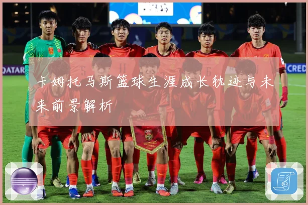 卡姆托马斯篮球生涯成长轨迹与未来前景解析