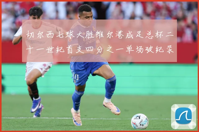 切尔西七球大胜维尔港成足总杯二十一世纪首支四分之一单场破纪录数据研判