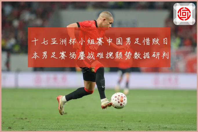 十七亚洲杯小组赛中国男足惜败日本男足赛场鏖战难挽颓势数据研判