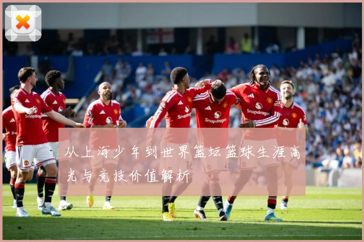 从上海少年到世界篮坛篮球生涯高光与竞技价值解析