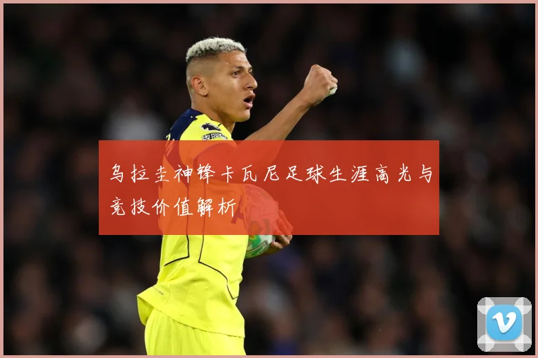 乌拉圭神锋卡瓦尼足球生涯高光与竞技价值解析