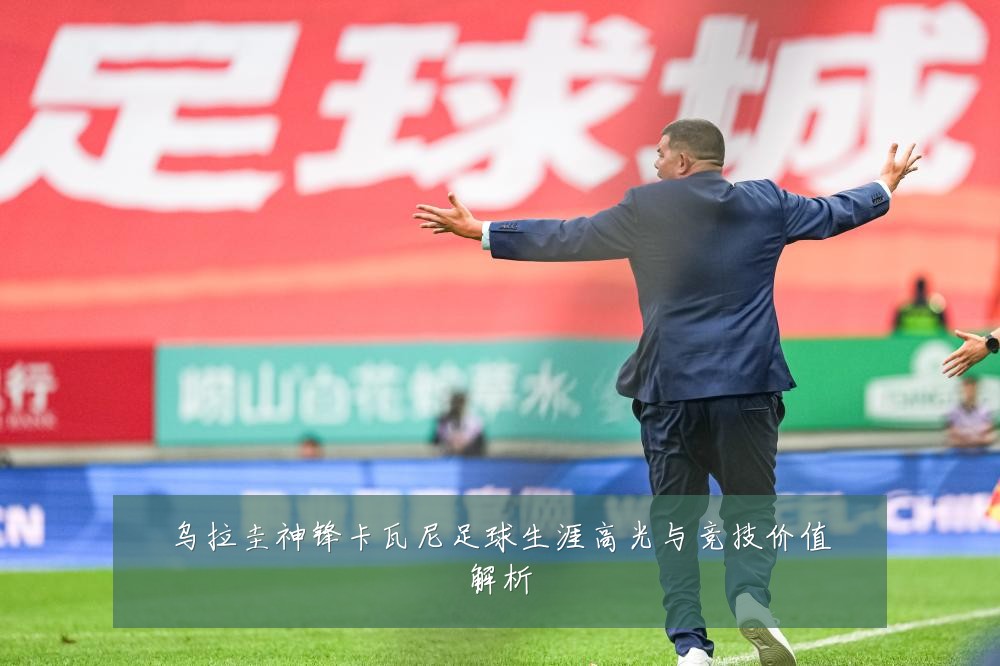 乌拉圭神锋卡瓦尼足球生涯高光与竞技价值解析