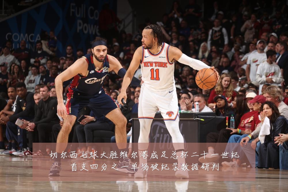 切尔西七球大胜维尔港成足总杯二十一世纪首支四分之一单场破纪录数据研判