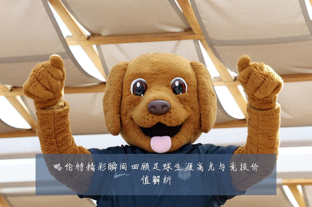 略伦特精彩瞬间回顾足球生涯高光与竞技价值解析